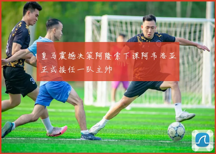 皇马震撼决策阿隆索下课阿韦洛亚正式接任一队主帅