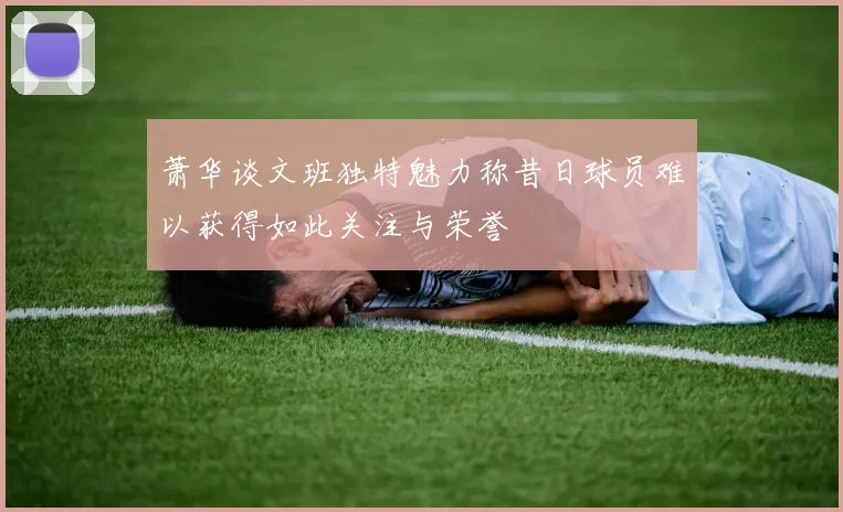 萧华谈文班独特魅力称昔日球员难以获得如此关注与荣誉