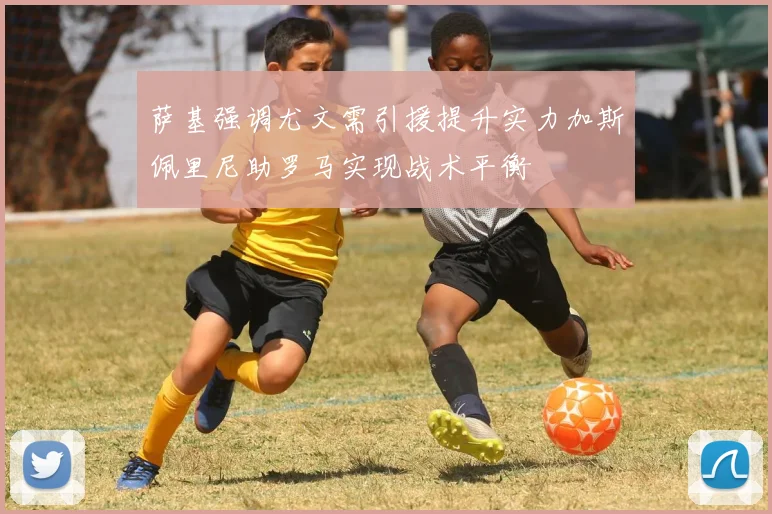 萨基强调尤文需引援提升实力加斯佩里尼助罗马实现战术平衡