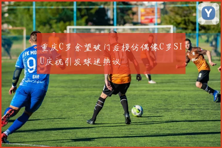 重庆C罗余望破门后模仿偶像C罗SIU庆祝引发球迷热议