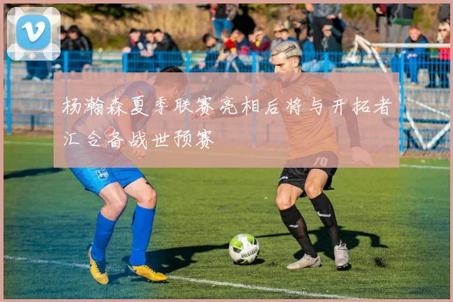 杨瀚森夏季联赛亮相后将与开拓者汇合备战世预赛