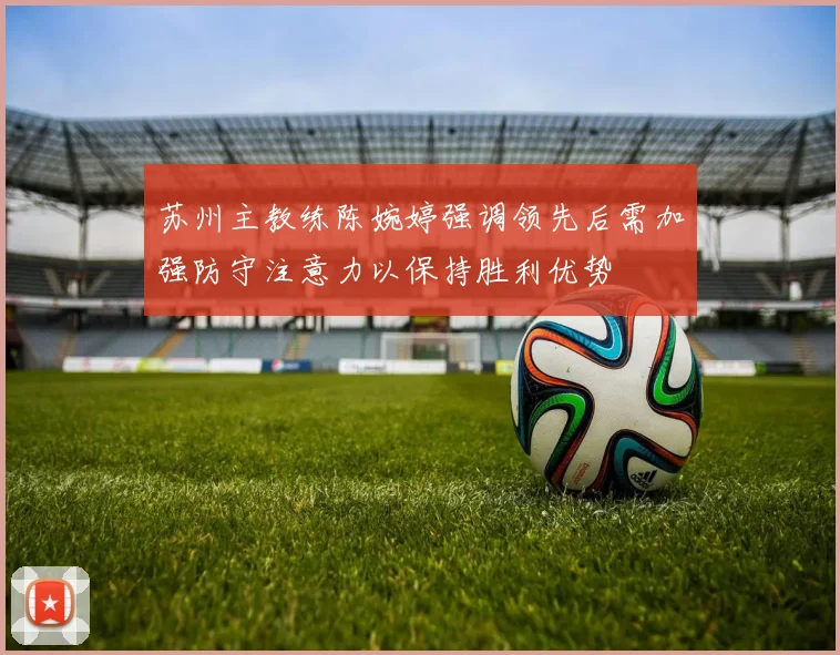 苏州主教练陈婉婷强调领先后需加强防守注意力以保持胜利优势