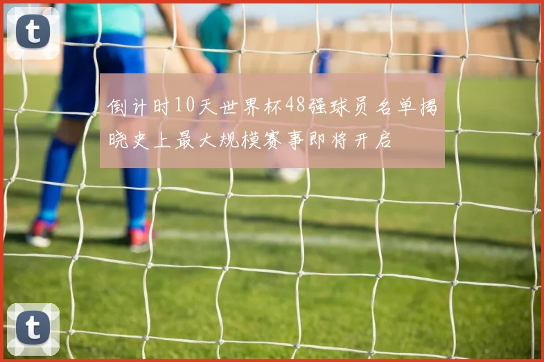 倒计时10天世界杯48强球员名单揭晓史上最大规模赛事即将开启