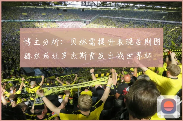 博主分析：贝林需提升表现否则图赫尔或让罗杰斯首发出战世界杯