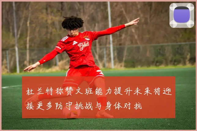 杜兰特称赞文班能力提升未来将迎接更多防守挑战与身体对抗