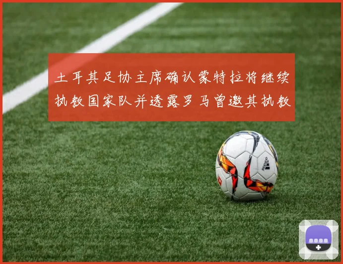土耳其足协主席确认蒙特拉将继续执教国家队并透露罗马曾邀其执教